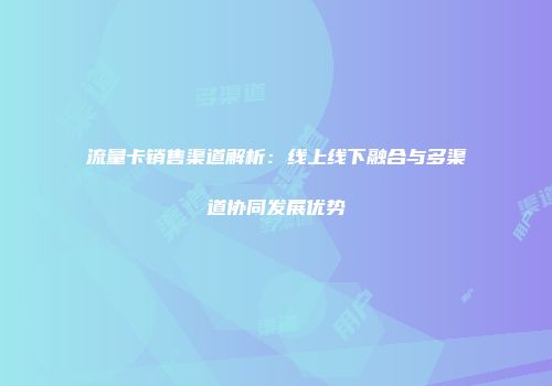 流量卡销售渠道解析：线上线下融合与多渠道协同发展优势