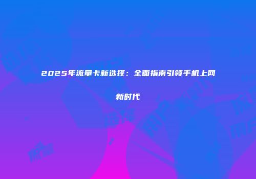 2025年流量卡新选择：全面指南引领手机上网新时代