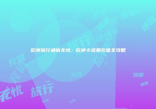 欧洲旅行通信无忧：欧洲卡流量充值全攻略