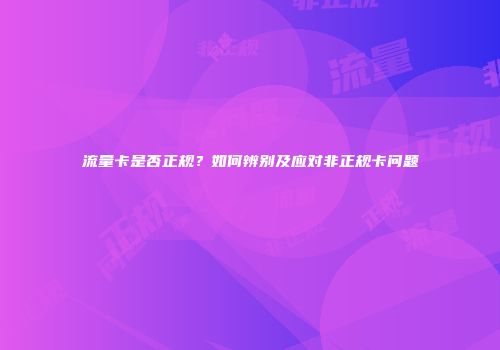 流量卡是否正规？如何辨别及应对非正规卡问题