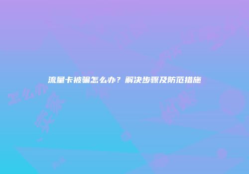 流量卡被骗怎么办？解决步骤及防范措施