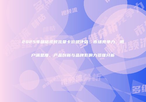 2025年咪咕视频流量卡价值评估：市场竞争力、用户满意度、产品创新与品牌影响力多维分析