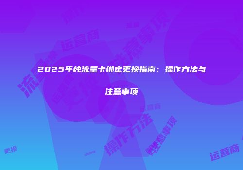2025年纯流量卡绑定更换指南：操作方法与注意事项