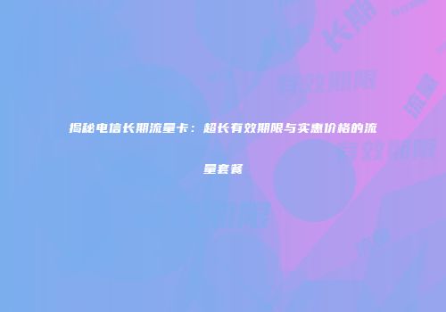 揭秘电信长期流量卡：超长有效期限与实惠价格的流量套餐