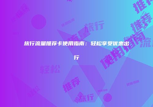 旅行流量推荐卡使用指南：轻松享受优惠出行