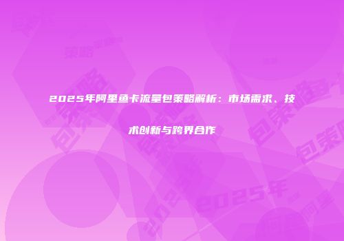 2025年阿里鱼卡流量包策略解析：市场需求、技术创新与跨界合作