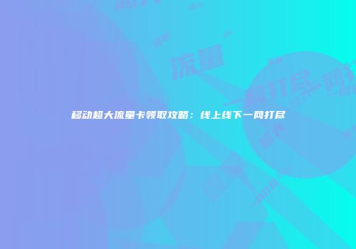 移动超大流量卡领取攻略：线上线下一网打尽
