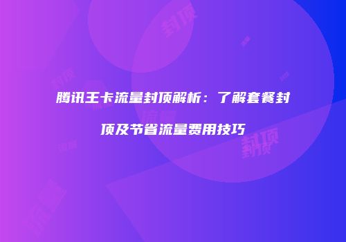 腾讯王卡流量封顶解析：了解套餐封顶及节省流量费用技巧