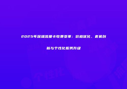 2025年深圳流量卡收费变革：价格优化、套餐创新与个性化服务升级