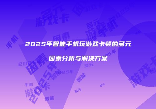 2025年智能手机玩游戏卡顿的多元因素分析与解决方案