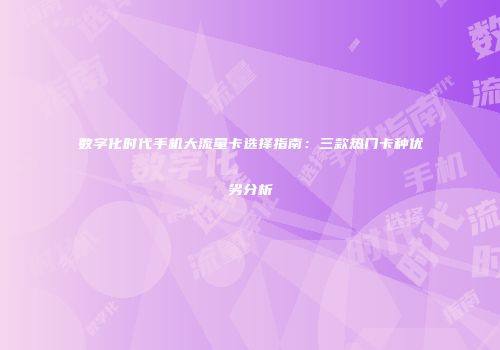 数字化时代手机大流量卡选择指南：三款热门卡种优劣分析