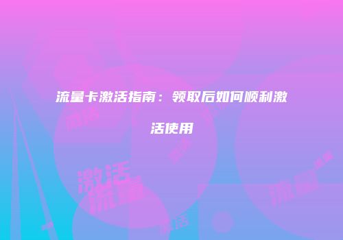 流量卡激活指南：领取后如何顺利激活使用
