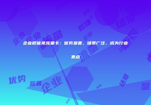 企业微信免流量卡：优势显著，场景广泛，成为行业焦点