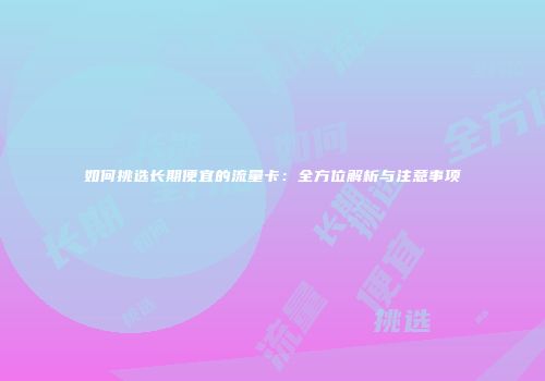 如何挑选长期便宜的流量卡：全方位解析与注意事项