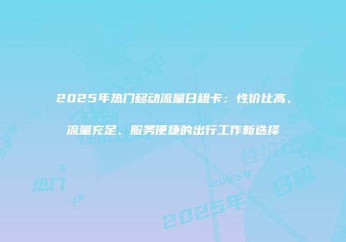 2025年热门移动流量日租卡：性价比高、流量充足、服务便捷的出行工作新选择