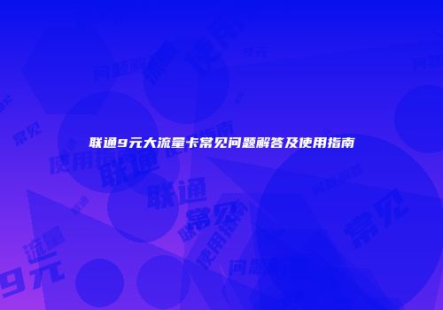 联通9元大流量卡常见问题解答及使用指南