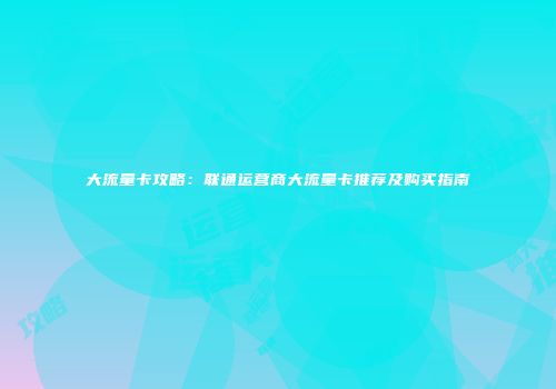 大流量卡攻略：联通运营商大流量卡推荐及购买指南