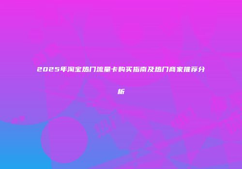 2025年淘宝热门流量卡购买指南及热门商家推荐分析