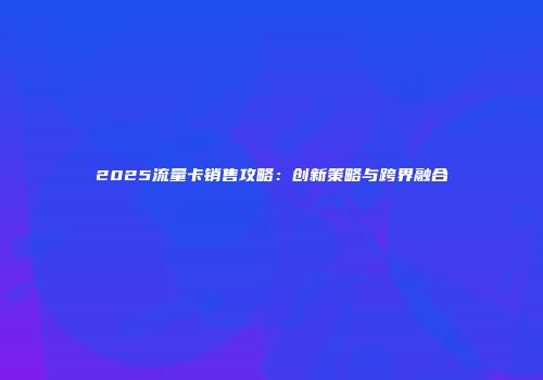 2025流量卡销售攻略：创新策略与跨界融合