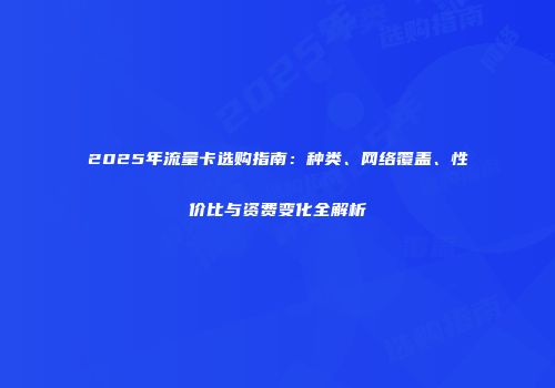 2025年流量卡选购指南：种类、网络覆盖、性价比与资费变化全解析
