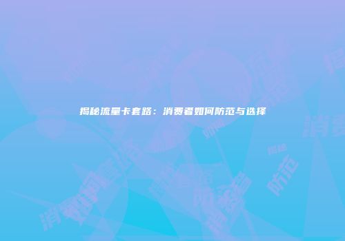 揭秘流量卡套路：消费者如何防范与选择