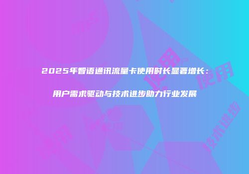 2025年智语通讯流量卡使用时长显著增长：用户需求驱动与技术进步助力行业发展