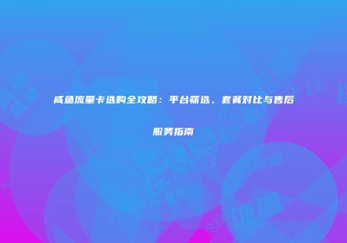 咸鱼流量卡选购全攻略：平台筛选、套餐对比与售后服务指南