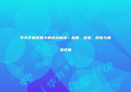 华为手机流量卡的成功秘诀：品质、渠道、创新与体验并重