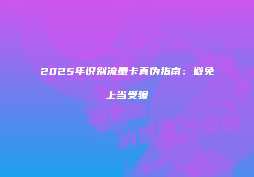 2025年识别流量卡真伪指南：避免上当受骗