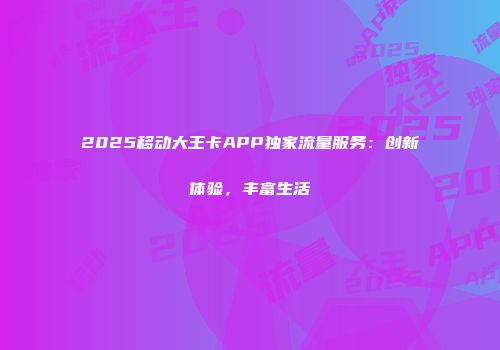 2025移动大王卡APP独家流量服务：创新体验，丰富生活