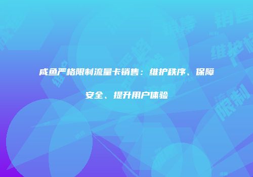 咸鱼严格限制流量卡销售：维护秩序、保障安全、提升用户体验