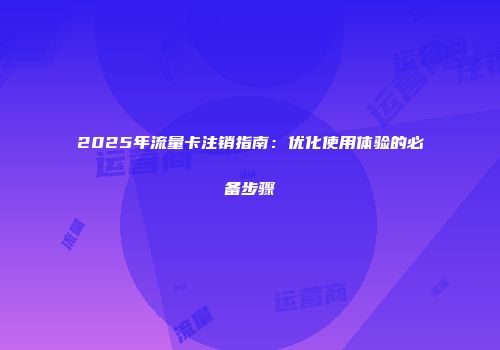 2025年流量卡注销指南：优化使用体验的必备步骤