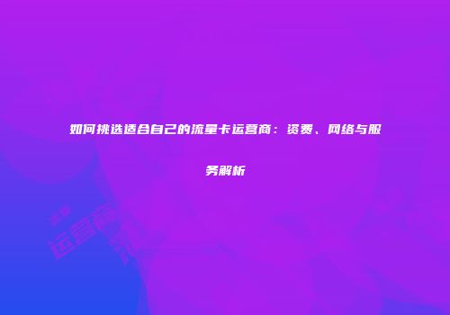 如何挑选适合自己的流量卡运营商：资费、网络与服务解析