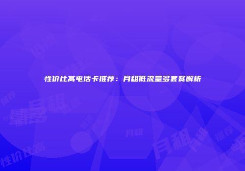 性价比高电话卡推荐：月租低流量多套餐解析