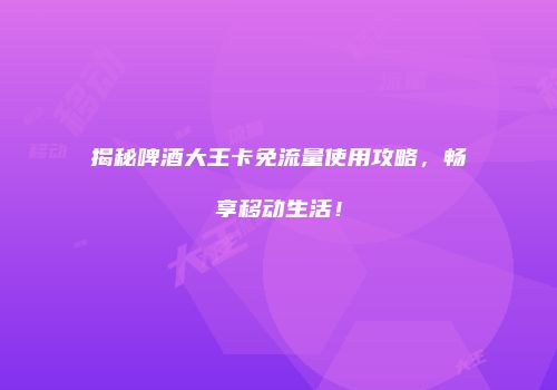 揭秘啤酒大王卡免流量使用攻略，畅享移动生活！