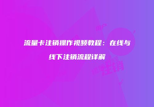 流量卡注销操作视频教程：在线与线下注销流程详解