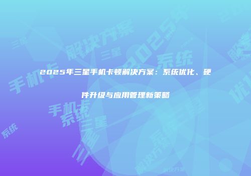 2025年三星手机卡顿解决方案：系统优化、硬件升级与应用管理新策略