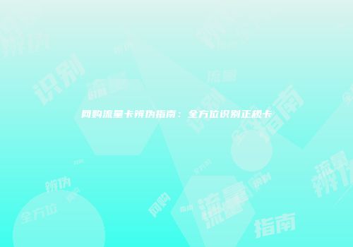 网购流量卡辨伪指南：全方位识别正规卡
