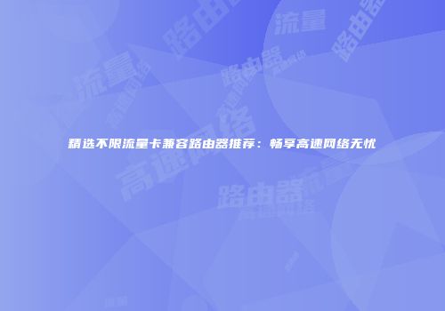 精选不限流量卡兼容路由器推荐：畅享高速网络无忧