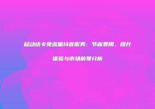 移动话卡免流量抖音服务：节省费用、提升体验与市场前景分析