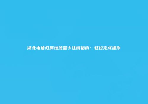 湖北电信归属地流量卡注销指南：轻松完成操作