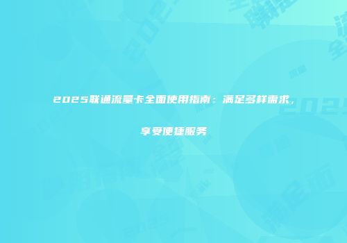 2025联通流量卡全面使用指南：满足多样需求，享受便捷服务