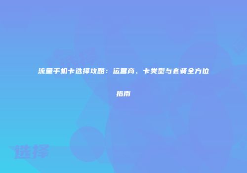 流量手机卡选择攻略：运营商、卡类型与套餐全方位指南