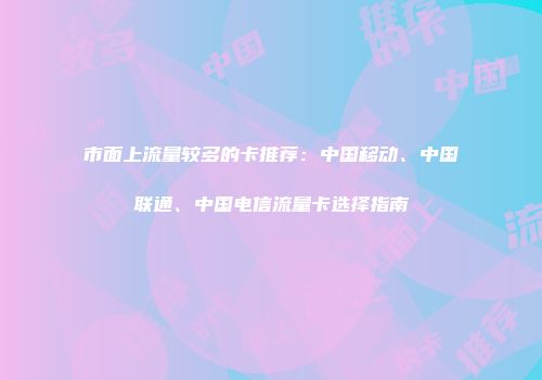 市面上流量较多的卡推荐：中国移动、中国联通、中国电信流量卡选择指南