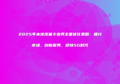 2025年本地流量卡业务全面优化策略：细分市场、创新服务，迎接5G时代