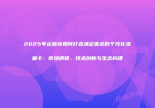 2025年运营商如何打造满足需求的个性化流量卡：市场调研、技术创新与生态构建