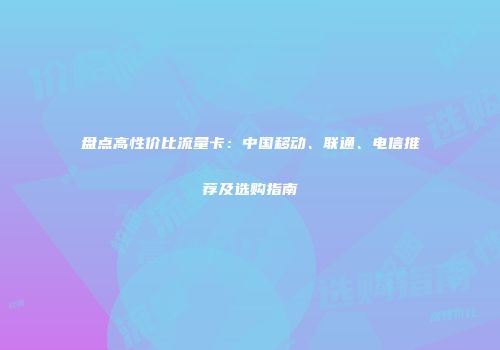 盘点高性价比流量卡：中国移动、联通、电信推荐及选购指南