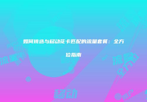 如何挑选与移动花卡匹配的流量套餐：全方位指南