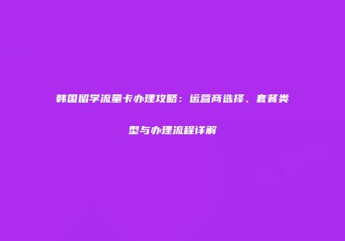韩国留学流量卡办理攻略：运营商选择、套餐类型与办理流程详解