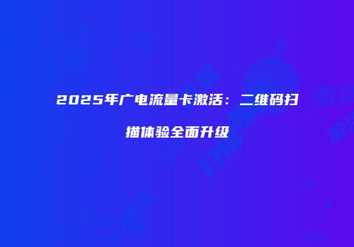 2025年广电流量卡激活：二维码扫描体验全面升级